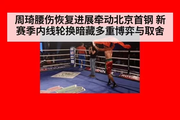 周琦腰伤恢复进展牵动北京首钢 新赛季内线轮换暗藏多重博弈与取舍